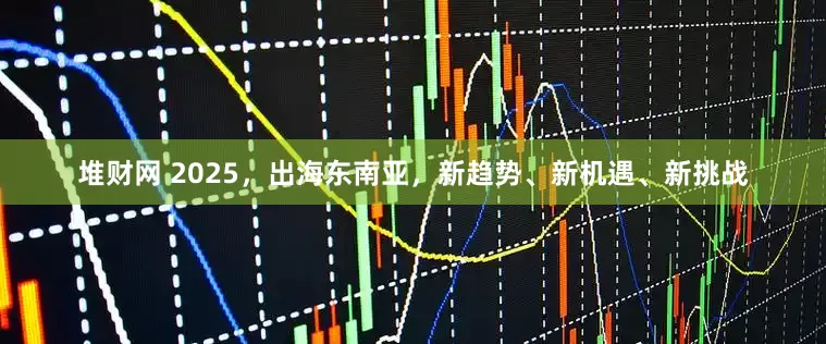 堆财网 2025，出海东南亚，新趋势、新机遇、新挑战