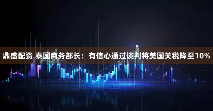 鼎盛配资 泰国商务部长：有信心通过谈判将美国关税降至10%