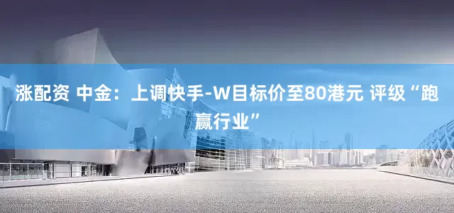 涨配资 中金：上调快手-W目标价至80港元 评级“跑赢行业”