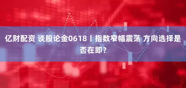 亿财配资 谈股论金0618丨指数窄幅震荡 方向选择是否在即？