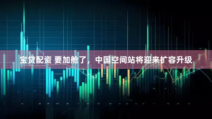 宝贷配资 要加舱了，中国空间站将迎来扩容升级