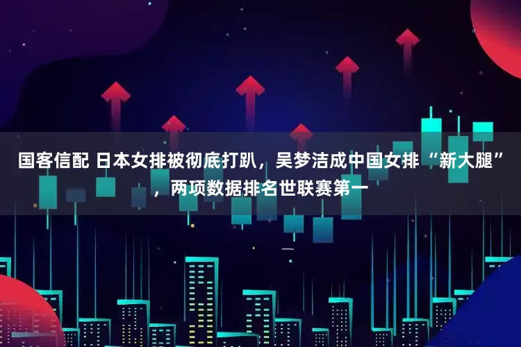 国客信配 日本女排被彻底打趴，吴梦洁成中国女排 “新大腿”，两项数据排名世联赛第一