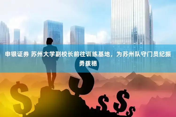 申银证券 苏州大学副校长前往训练基地，为苏州队守门员纪振勇拨穗