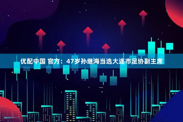 优配中国 官方：47岁孙继海当选大连市足协副主席