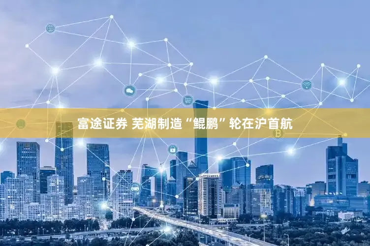 富途证券 芜湖制造“鲲鹏”轮在沪首航