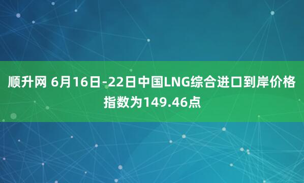 顺升网 6月16日-22日中国LNG综合进口到岸价格指数为149.46点