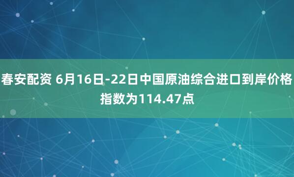 春安配资 6月16日-22日中国原油综合进口到岸价格指数为114.47点