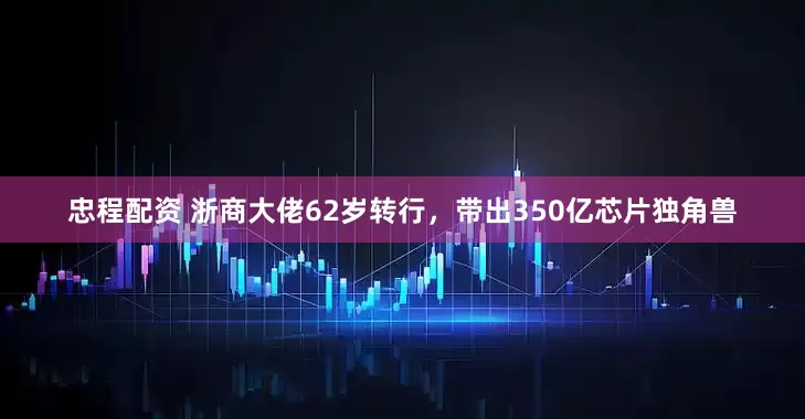 忠程配资 浙商大佬62岁转行，带出350亿芯片独角兽