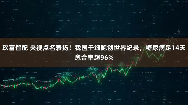 玖富智配 央视点名表扬！我国干细胞创世界纪录，糖尿病足14天愈合率超96%