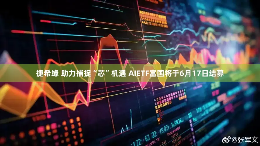 捷希缘 助力捕捉“芯”机遇 AIETF富国将于6月17日结募