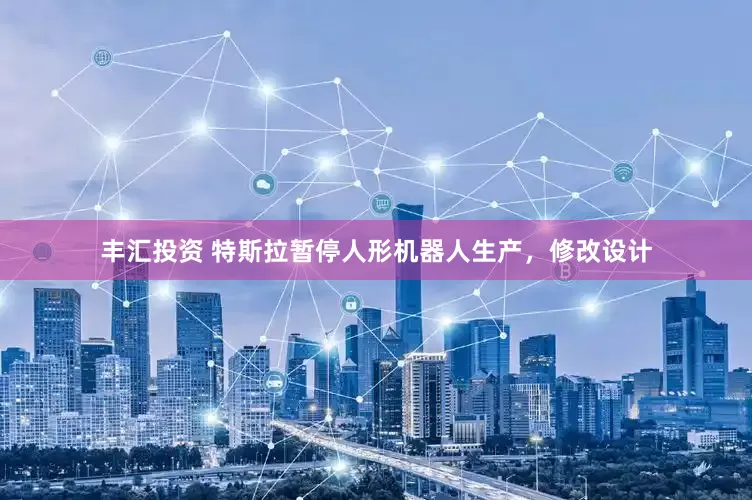 丰汇投资 特斯拉暂停人形机器人生产，修改设计
