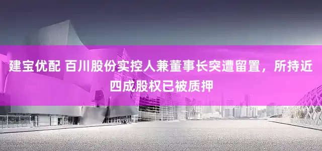 建宝优配 百川股份实控人兼董事长突遭留置，所持近四成股权已被质押