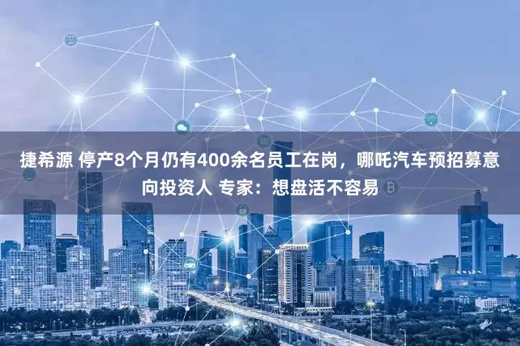捷希源 停产8个月仍有400余名员工在岗，哪吒汽车预招募意向投资人 专家：想盘活不容易