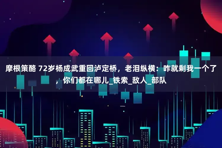 摩根策酪 72岁杨成武重回泸定桥，老泪纵横：咋就剩我一个了，你们都在哪儿_铁索_敌人_部队