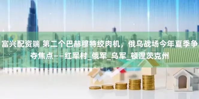 富兴配资端 第二个巴赫穆特绞肉机，俄乌战场今年夏季争夺焦点——红军村_俄军_乌军_顿涅茨克州