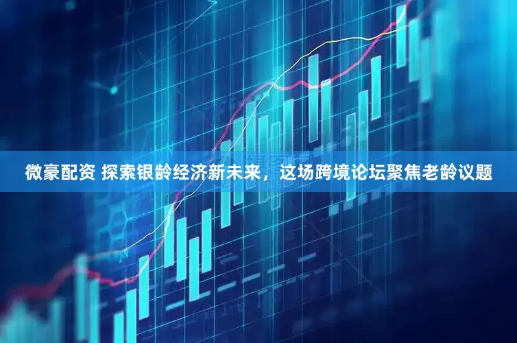 微豪配资 探索银龄经济新未来，这场跨境论坛聚焦老龄议题