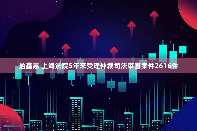 盈鑫惠 上海法院5年来受理仲裁司法审查案件2616件