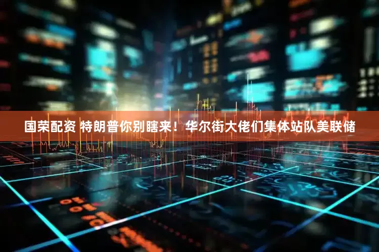 国荣配资 特朗普你别瞎来！华尔街大佬们集体站队美联储