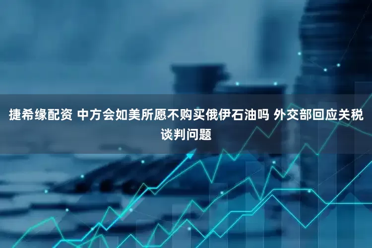 捷希缘配资 中方会如美所愿不购买俄伊石油吗 外交部回应关税谈判问题