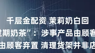 千层金配资 茉莉奶白回应“售出过期奶茶”：涉事产品由顾客弃置 清理货架并非店员负责