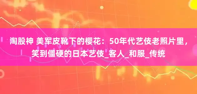 淘股神 美军皮靴下的樱花：50年代艺伎老照片里，笑到僵硬的日本艺伎_客人_和服_传统
