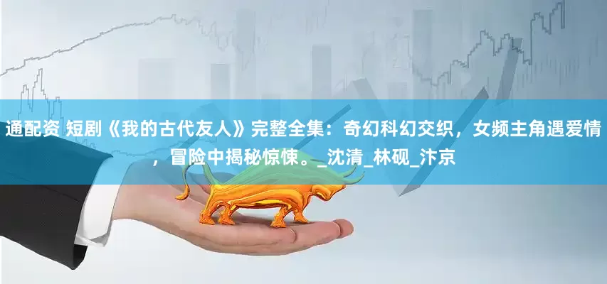 通配资 短剧《我的古代友人》完整全集：奇幻科幻交织，女频主角遇爱情，冒险中揭秘惊悚。_沈清_林砚_汴京