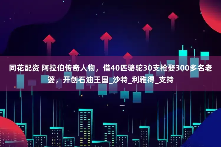 同花配资 阿拉伯传奇人物，借40匹骆驼30支枪娶300多名老婆，开创石油王国_沙特_利雅得_支持