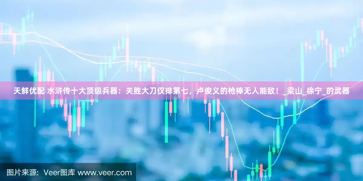 天鲜优配 水浒传十大顶级兵器：关胜大刀仅排第七，卢俊义的枪棒无人能敌！_梁山_徐宁_的武器