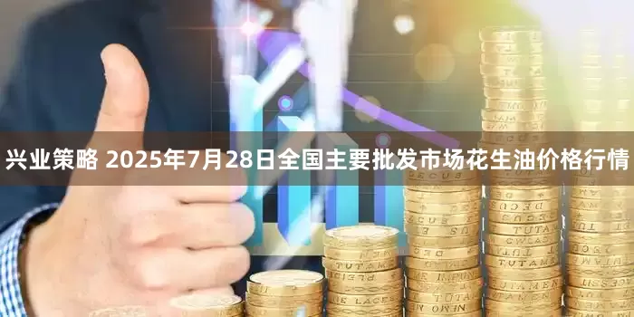 兴业策略 2025年7月28日全国主要批发市场花生油价格行情