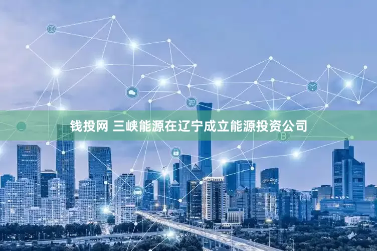 钱投网 三峡能源在辽宁成立能源投资公司