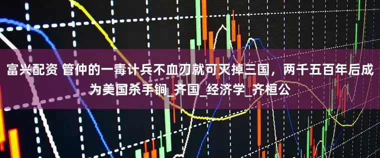 富兴配资 管仲的一毒计兵不血刃就可灭掉三国，两千五百年后成为美国杀手锏_齐国_经济学_齐桓公