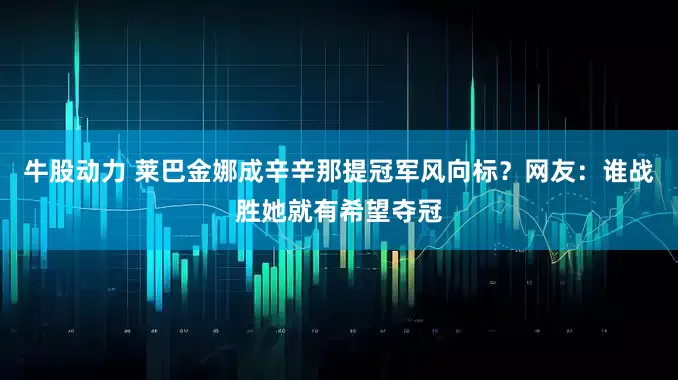 牛股动力 莱巴金娜成辛辛那提冠军风向标？网友：谁战胜她就有希望夺冠