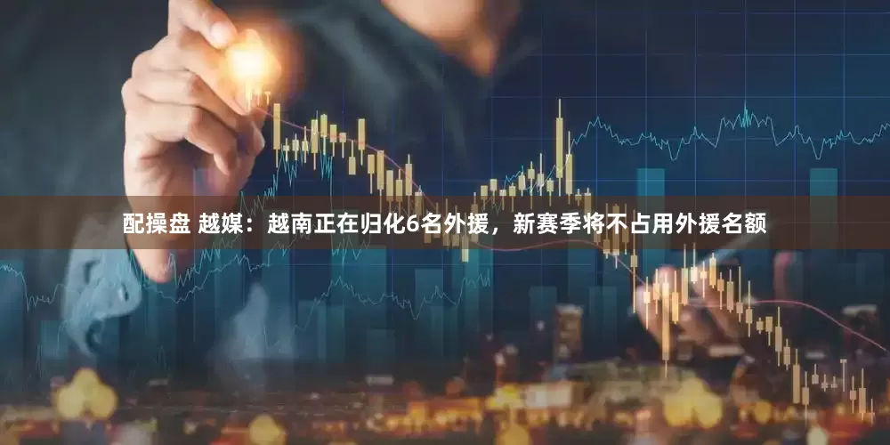 配操盘 越媒：越南正在归化6名外援，新赛季将不占用外援名额