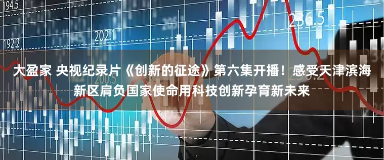 大盈家 央视纪录片《创新的征途》第六集开播！感受天津滨海新区肩负国家使命用科技创新孕育新未来