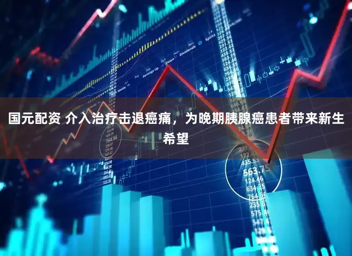 国元配资 介入治疗击退癌痛，为晚期胰腺癌患者带来新生希望