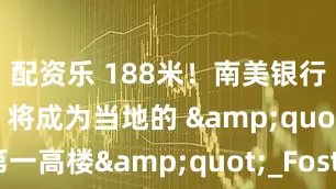 配资乐 188米！南美银行总部落地！将成为当地的 &quot;第一高楼&quot;_Foster_建筑_空间