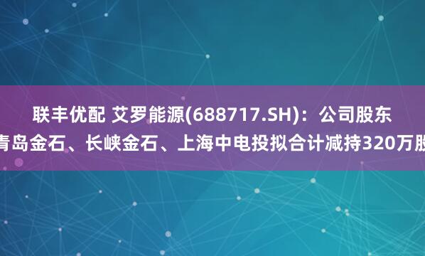 联丰优配 艾罗能源(688717.SH)：公司股东青岛金石、长峡金石、上海中电投拟合计减持320万股