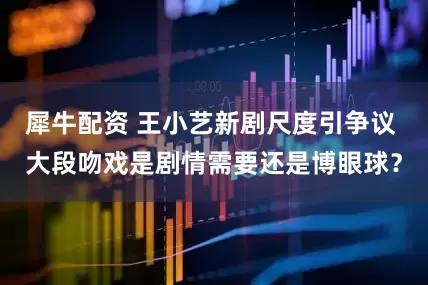 犀牛配资 王小艺新剧尺度引争议 大段吻戏是剧情需要还是博眼球？