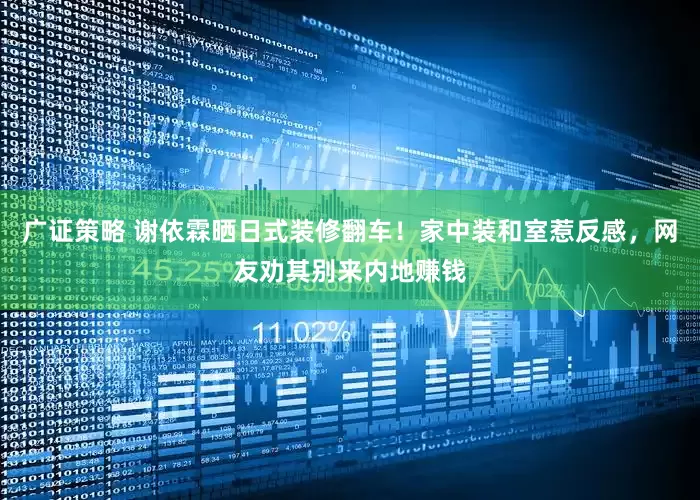 广证策略 谢依霖晒日式装修翻车！家中装和室惹反感，网友劝其别来内地赚钱