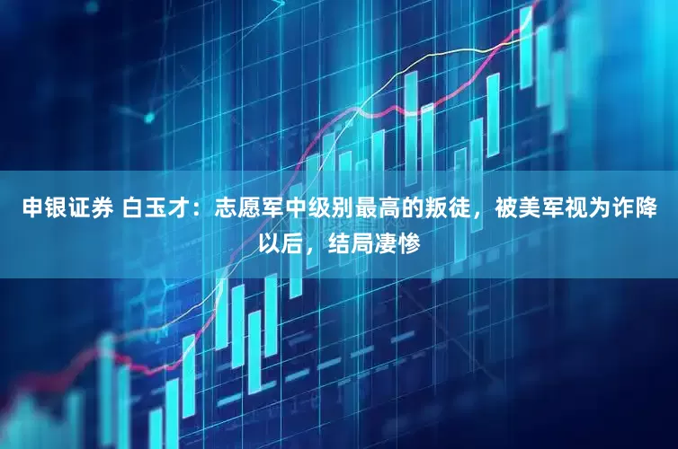 申银证券 白玉才:志愿军中级别最高的叛徒,被美军视为诈降以后,结局凄惨